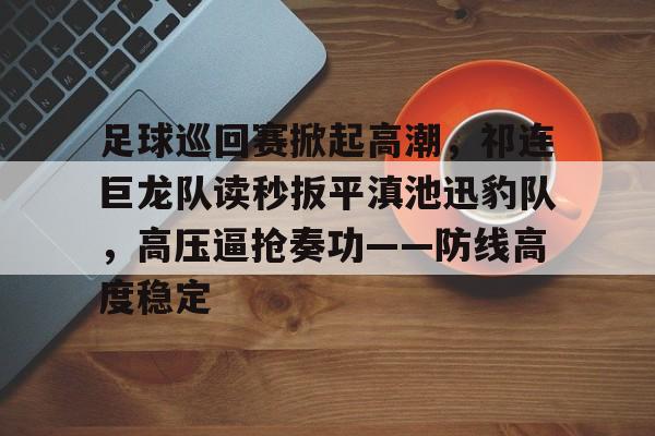 足球巡回赛掀起高潮，祁连巨龙队读秒扳平滇池迅豹队，高压逼抢奏功——防线高度稳定的简单介绍乐鱼体育娱乐